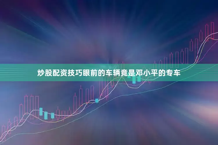 炒股配资技巧眼前的车辆竟是邓小平的专车