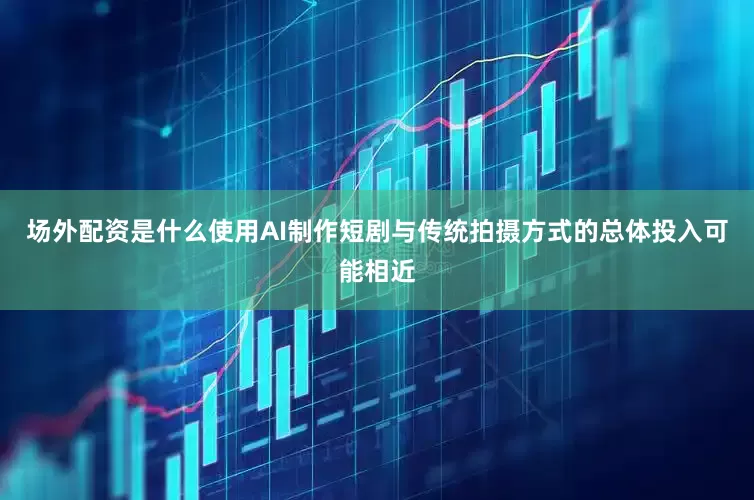 场外配资是什么使用AI制作短剧与传统拍摄方式的总体投入可能相近