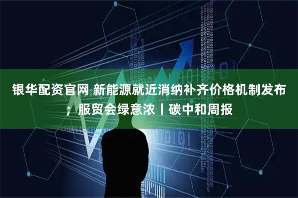 银华配资官网 新能源就近消纳补齐价格机制发布；服贸会绿意浓丨碳中和周报