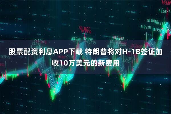 股票配资利息APP下载 特朗普将对H-1B签证加收10万美元的新费用