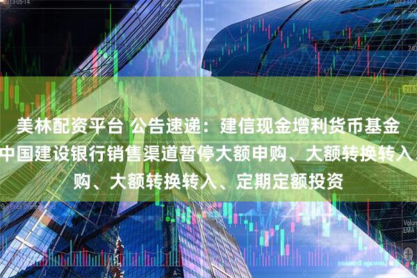 美林配资平台 公告速递：建信现金增利货币基金B类基金份额在中国建设银行销售渠道暂停大额申购、大额转换转入、定期定额投资