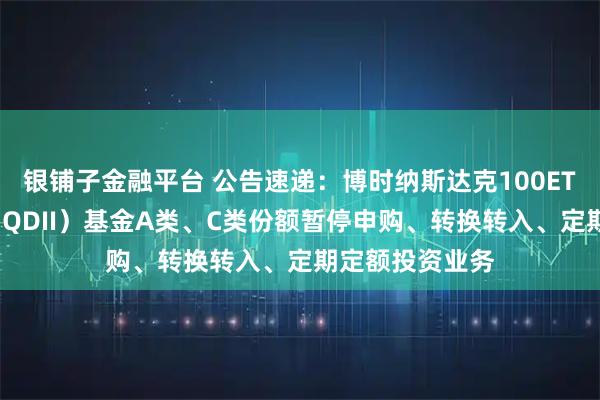 银铺子金融平台 公告速递：博时纳斯达克100ETF发起式联接（QDII）基金A类、C类份额暂停申购、转换转入、定期定额投资业务