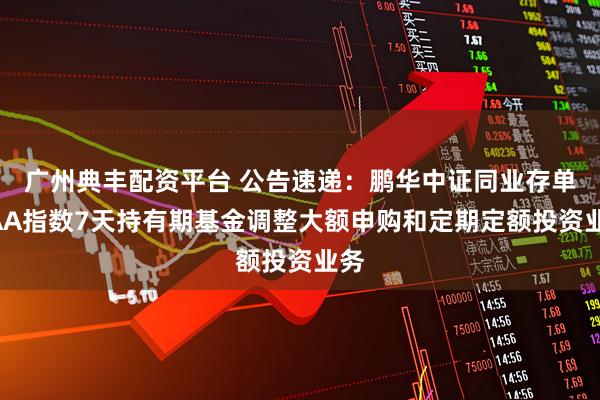 广州典丰配资平台 公告速递：鹏华中证同业存单AAA指数7天持有期基金调整大额申购和定期定额投资业务