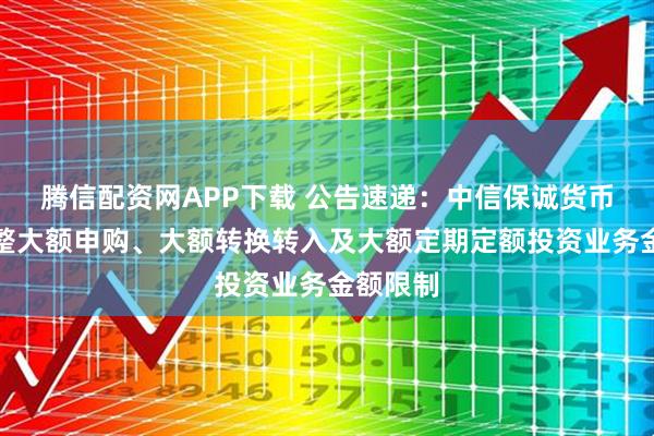 腾信配资网APP下载 公告速递：中信保诚货币基金调整大额申购、大额转换转入及大额定期定额投资业务金额限制