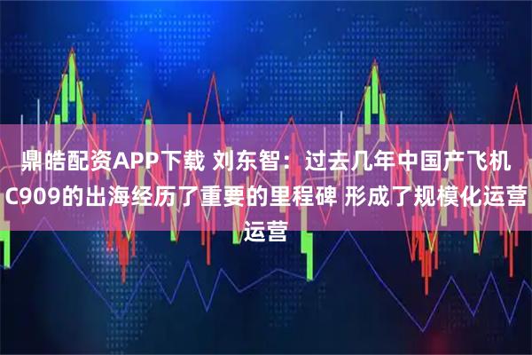 鼎皓配资APP下载 刘东智：过去几年中国产飞机C909的出海经历了重要的里程碑 形成了规模化运营