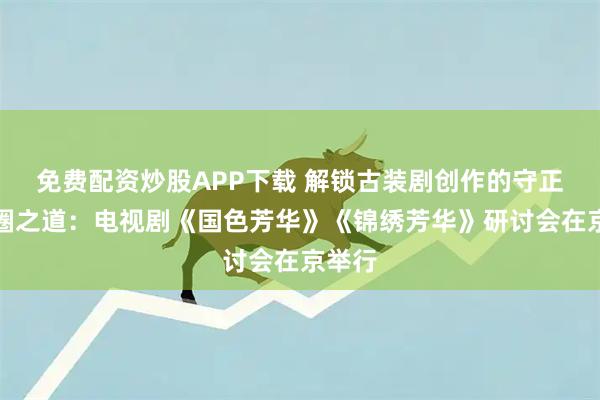 免费配资炒股APP下载 解锁古装剧创作的守正与破圈之道：电视剧《国色芳华》《锦绣芳华》研讨会在京举行