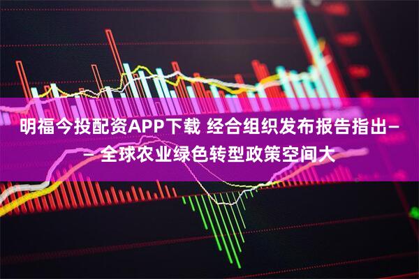 明福今投配资APP下载 经合组织发布报告指出—— 全球农业绿色转型政策空间大