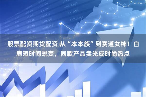 股票配资期货配资 从“本本族”到赛道女神！白鹿短时间蜕变，同款产品卖光成时尚热点