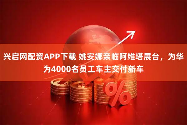兴启网配资APP下载 姚安娜亲临阿维塔展台，为华为4000名员工车主交付新车