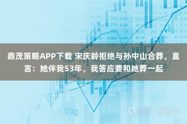 鼎茂策略APP下载 宋庆龄拒绝与孙中山合葬，直言：她伴我53年，我答应要和她葬一起