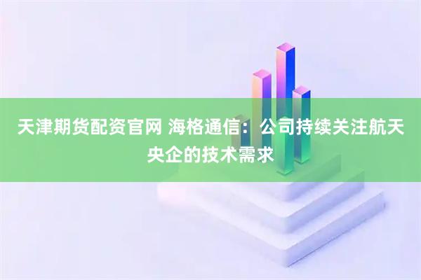 天津期货配资官网 海格通信：公司持续关注航天央企的技术需求