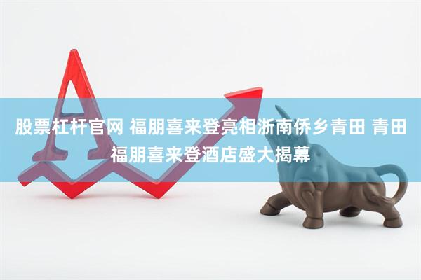 股票杠杆官网 福朋喜来登亮相浙南侨乡青田 青田福朋喜来登酒店盛大揭幕
