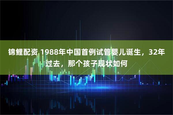 锦鲤配资 1988年中国首例试管婴儿诞生，32年过去，那个孩子现状如何