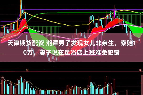 天津期货配资 湘潭男子发现女儿非亲生，索赔10万，妻子说在足浴店上班难免犯错