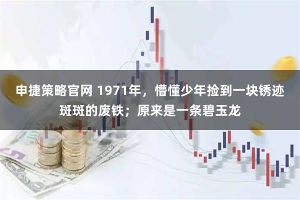 申捷策略官网 1971年，懵懂少年捡到一块锈迹斑斑的废铁；原来是一条碧玉龙
