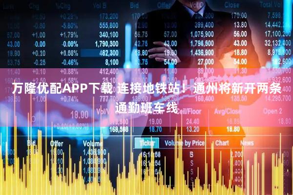 万隆优配APP下载 连接地铁站！通州将新开两条通勤班车线