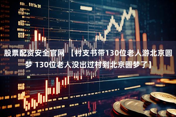 股票配资安全官网 【村支书带130位老人游北京圆梦 130位老人没出过村到北京圆梦了】