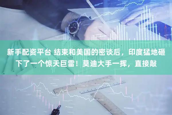 新手配资平台 结束和美国的密谈后，印度猛地砸下了一个惊天巨雷！莫迪大手一挥，直接敲