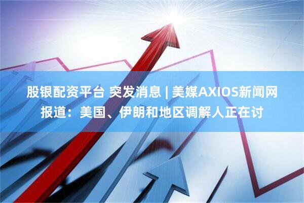 股银配资平台 突发消息 | 美媒AXIOS新闻网报道：美国、伊朗和地区调解人正在讨