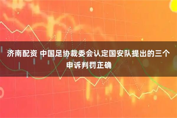 济南配资 中国足协裁委会认定国安队提出的三个申诉判罚正确