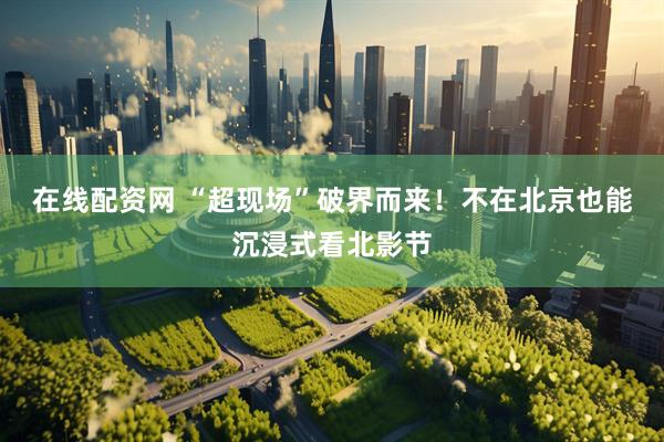 在线配资网 “超现场”破界而来！不在北京也能沉浸式看北影节