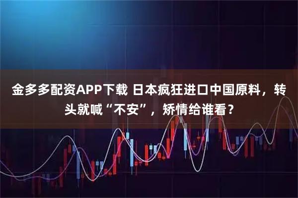 金多多配资APP下载 日本疯狂进口中国原料，转头就喊“不安”，矫情给谁看？
